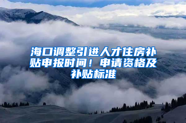 海口调整引进人才住房补贴申报时间！申请资格及补贴标准→