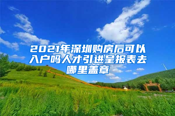 2021年深圳购房后可以入户吗人才引进呈报表去哪里盖章