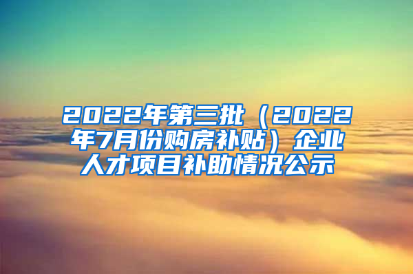 2022年第三批（2022年7月份购房补贴）企业人才项目补助情况公示