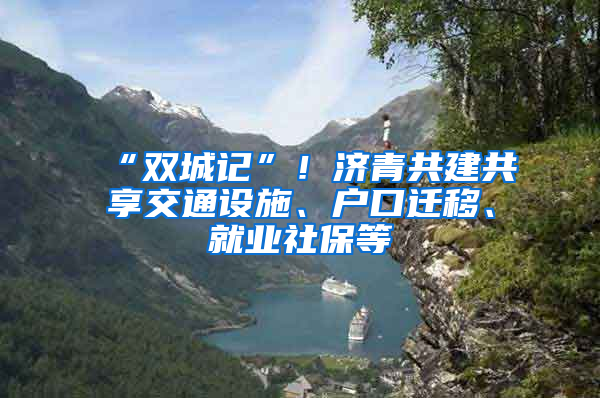 “双城记”！济青共建共享交通设施、户口迁移、就业社保等