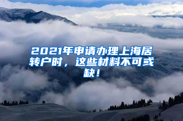 2021年申请办理上海居转户时，这些材料不可或缺！