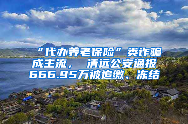 “代办养老保险”类诈骗成主流， 清远公安通报666.95万被追缴、冻结