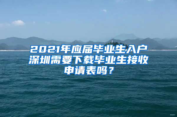 2021年应届毕业生入户深圳需要下载毕业生接收申请表吗？