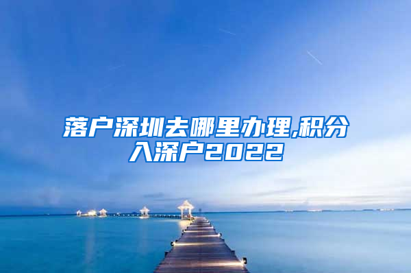 落户深圳去哪里办理,积分入深户2022