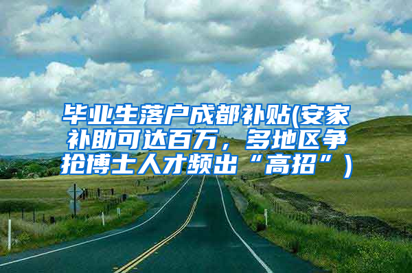 毕业生落户成都补贴(安家补助可达百万，多地区争抢博士人才频出“高招”)