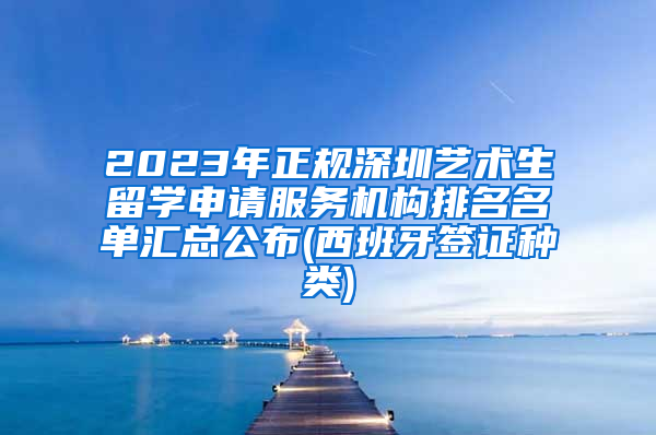 2023年正规深圳艺术生留学申请服务机构排名名单汇总公布(西班牙签证种类)