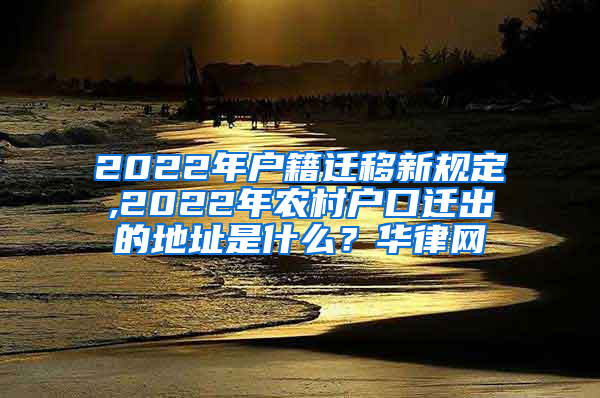 2022年户籍迁移新规定,2022年农村户口迁出的地址是什么？华律网