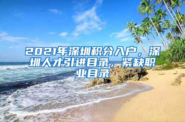 2021年深圳积分入户，深圳人才引进目录，紧缺职业目录