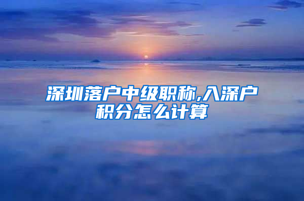 深圳落户中级职称,入深户积分怎么计算