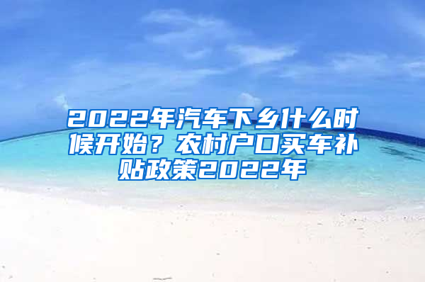 2022年汽车下乡什么时候开始？农村户口买车补贴政策2022年