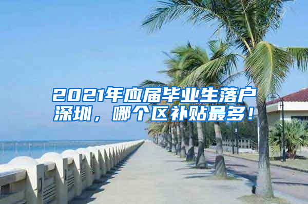 2021年应届毕业生落户深圳，哪个区补贴最多！