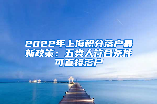 2022年上海积分落户最新政策：五类人符合条件可直接落户