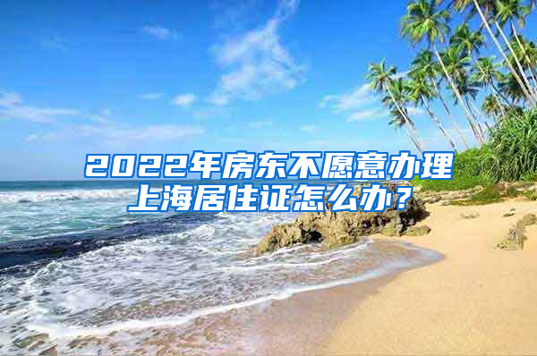 2022年房东不愿意办理上海居住证怎么办？