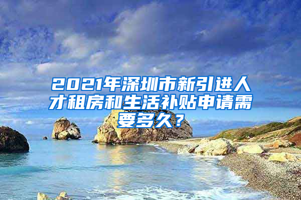 2021年深圳市新引进人才租房和生活补贴申请需要多久？