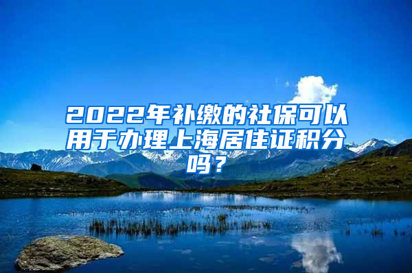 2022年补缴的社保可以用于办理上海居住证积分吗？