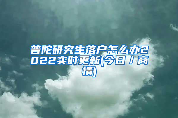 普陀研究生落户怎么办2022实时更新(今日／商情)