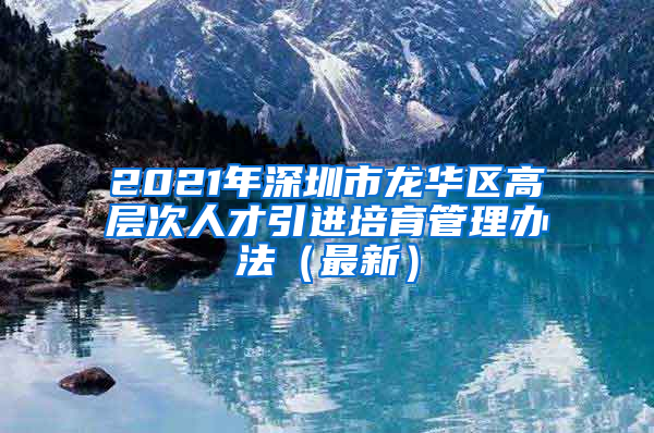 2021年深圳市龙华区高层次人才引进培育管理办法（最新）