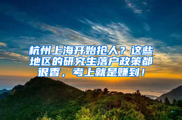 杭州上海开始抢人？这些地区的研究生落户政策都很香，考上就是赚到！