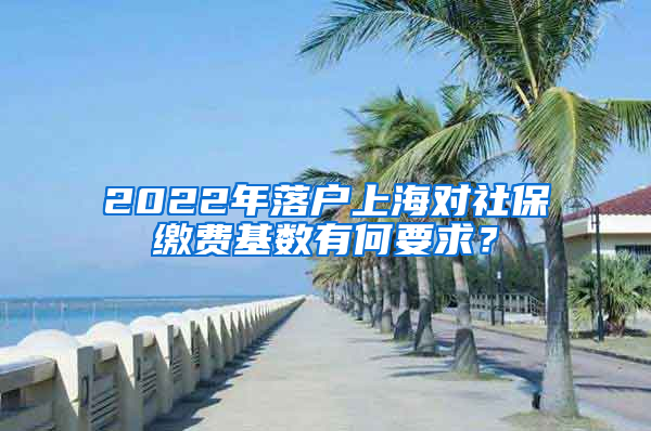 2022年落户上海对社保缴费基数有何要求？