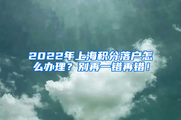 2022年上海积分落户怎么办理？别再一错再错！