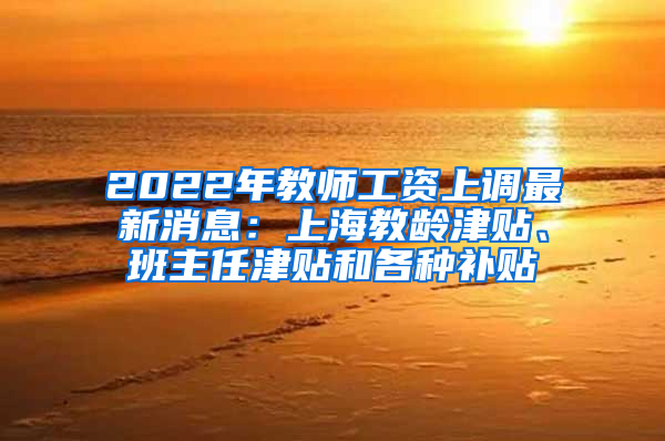 2022年教师工资上调最新消息：上海教龄津贴、班主任津贴和各种补贴