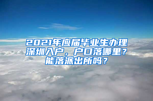 2021年应届毕业生办理深圳入户，户口落哪里？能落派出所吗？