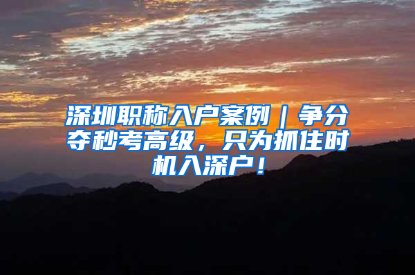 深圳职称入户案例｜争分夺秒考高级，只为抓住时机入深户！