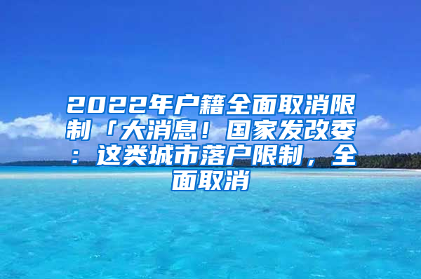 2022年户籍全面取消限制「大消息！国家发改委：这类城市落户限制，全面取消