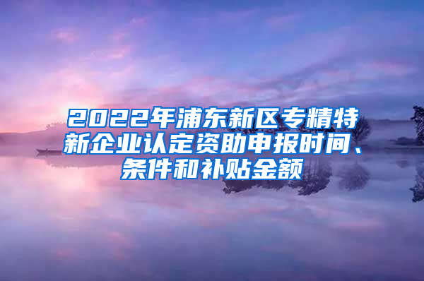 2022年浦东新区专精特新企业认定资助申报时间、条件和补贴金额