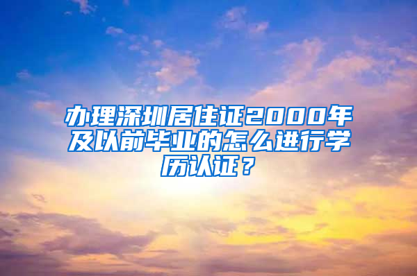 办理深圳居住证2000年及以前毕业的怎么进行学历认证？