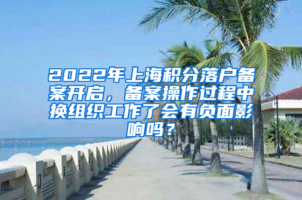 2022年上海积分落户备案开启，备案操作过程中换组织工作了会有负面影响吗？