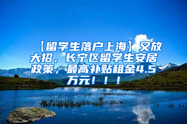 【留学生落户上海】又放大招，长宁区留学生安居政策，最高补贴租金4.5万元！！！