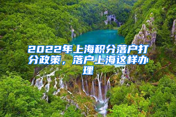 2022年上海积分落户打分政策，落户上海这样办理