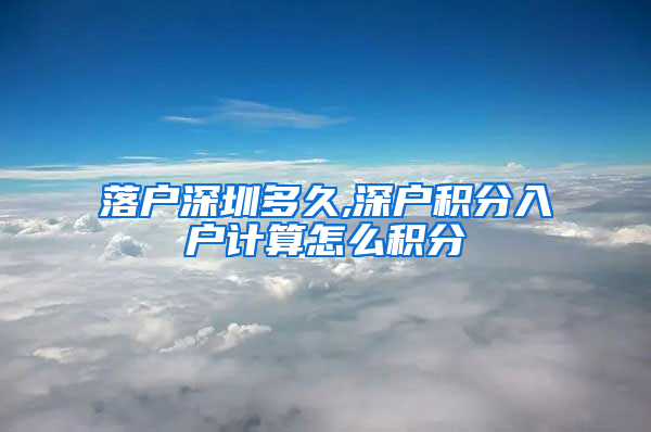 落户深圳多久,深户积分入户计算怎么积分