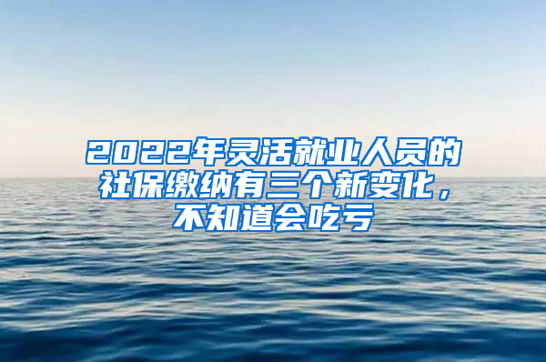 2022年灵活就业人员的社保缴纳有三个新变化，不知道会吃亏