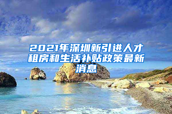 2021年深圳新引进人才租房和生活补贴政策最新消息