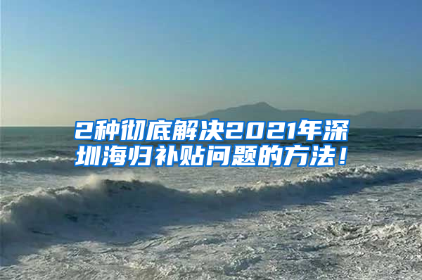 2种彻底解决2021年深圳海归补贴问题的方法！