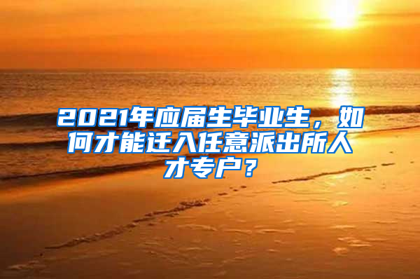 2021年应届生毕业生，如何才能迁入任意派出所人才专户？