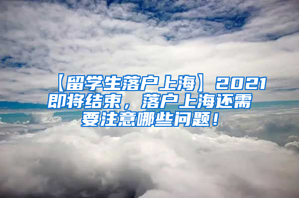 【留学生落户上海】2021即将结束，落户上海还需要注意哪些问题！