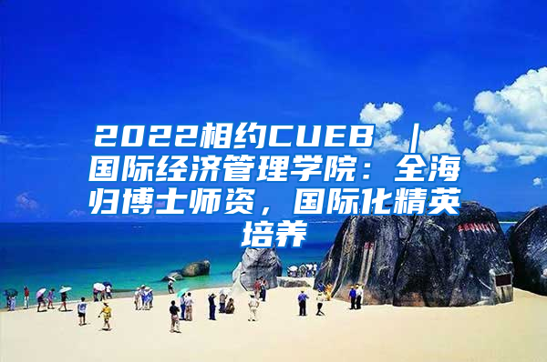 2022相约CUEB ｜ 国际经济管理学院：全海归博士师资，国际化精英培养