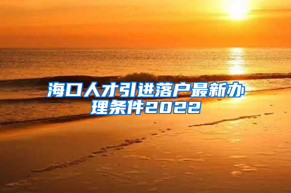 海口人才引进落户最新办理条件2022