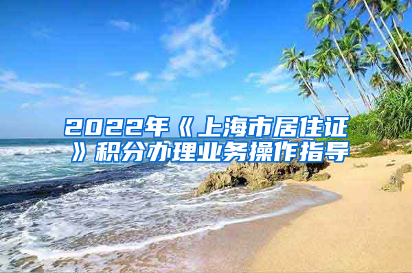 2022年《上海市居住证》积分办理业务操作指导