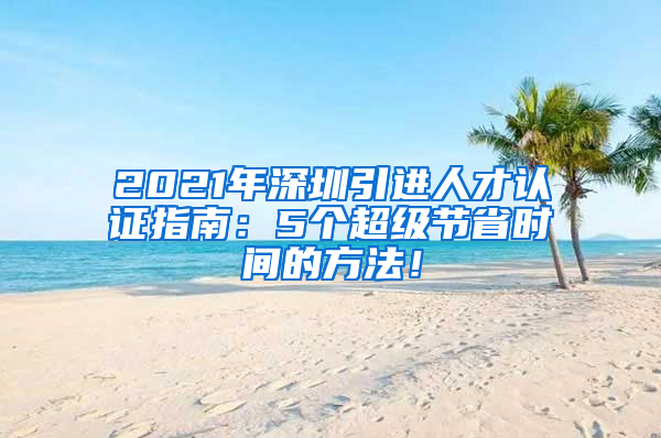 2021年深圳引进人才认证指南：5个超级节省时间的方法！