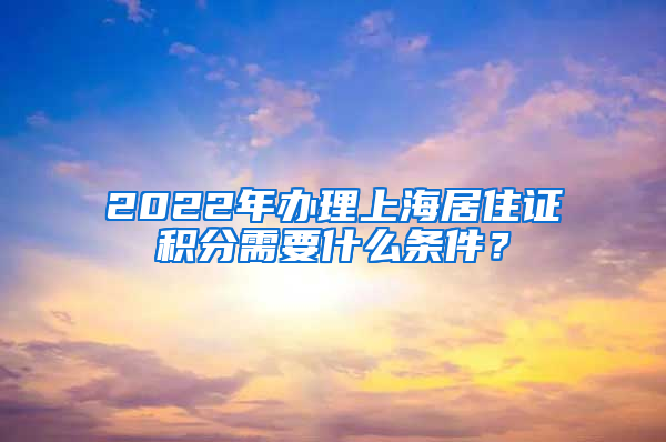 2022年办理上海居住证积分需要什么条件？