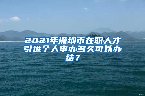 2021年深圳市在职人才引进个人申办多久可以办结？