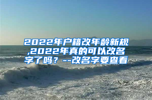 2022年户籍改年龄新规,2022年真的可以改名字了吗？--改名字要查看