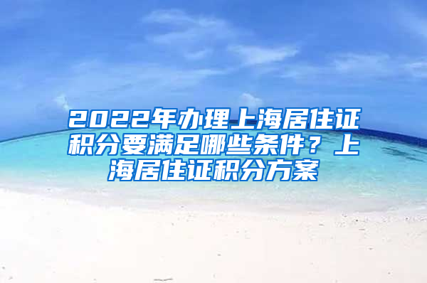 2022年办理上海居住证积分要满足哪些条件？上海居住证积分方案