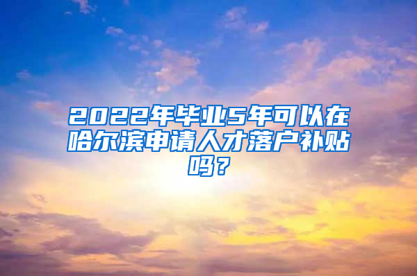 2022年毕业5年可以在哈尔滨申请人才落户补贴吗？