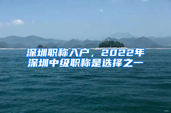 深圳职称入户，2022年深圳中级职称是选择之一