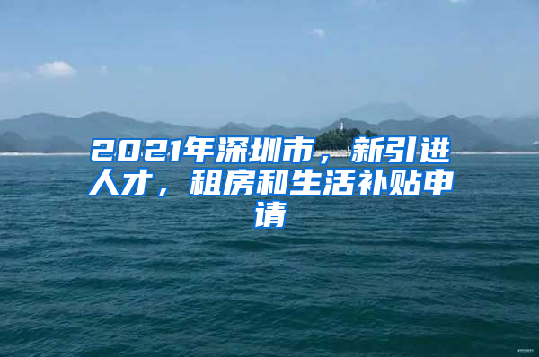 2021年深圳市，新引进人才，租房和生活补贴申请